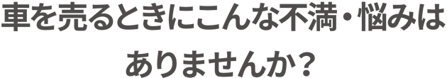 車を売るときにこんな不満・悩みはありませんか?